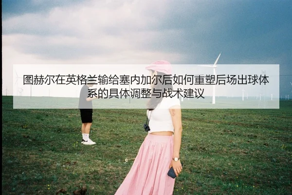 图赫尔在英格兰输给塞内加尔后如何重塑后场出球体系的具体调整与战术建议